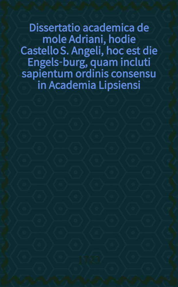 Dissertatio academica de mole Adriani, hodie Castello S. Angeli, hoc est die Engels-burg, quam incluti sapientum ordinis consensu in Academia Lipsiensi ... publico eruditorum examini subjiciet praeses M. Joh. Gottlieb Rose ...