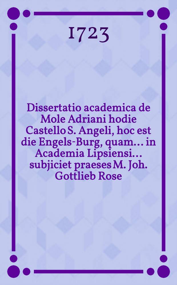 Dissertatio academica de Mole Adriani hodie Castello S. Angeli, hoc est die Engels-Burg, quam ... in Academia Lipsiensi ... subjiciet praeses M. Joh. Gottlieb Rose ...