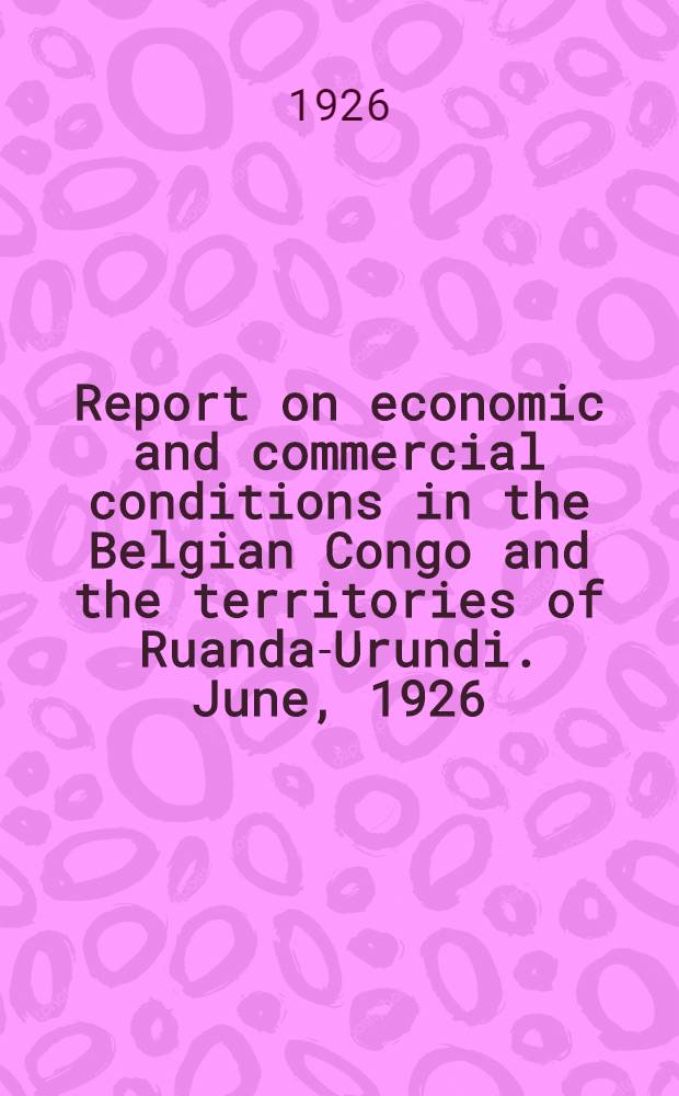 Report on economic and commercial conditions in the Belgian Congo and the territories of Ruanda-Urundi. June, 1926 : Report on the economic situation in the Belgian Congo