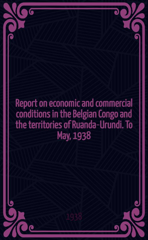 Report on economic and commercial conditions in the Belgian Congo and the territories of Ruanda-Urundi. To May, 1938