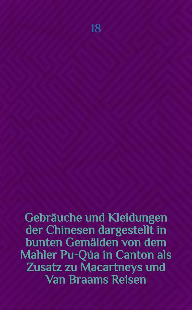 Gebräuche und Kleidungen der Chinesen dargestellt in bunten Gemälden von dem Mahler Pu-Qúa in Canton als Zusatz zu Macartneys und Van Braams Reisen ...