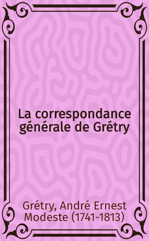 La correspondance générale de Grétry : Augmentée de nombreux documents relatifs à la vie et aux oeuvres du compositeur liégeois : Rassemblée et publ. avec une introd. et des notes critiques