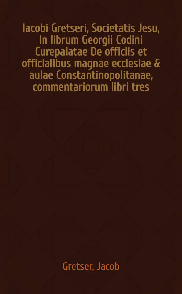 Iacobi Gretseri, Societatis Jesu, In librum Georgii Codini Curepalatae De officiis et officialibus magnae ecclesiae & aulae Constantinopolitanae, commentariorum libri tres, quibus non tantum Codinus, sed & varia alia tam Graecorum, quam Latinorum monumenta explicantur & illustratur