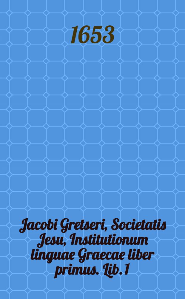 Jacobi Gretseri, Societatis Jesu, Institutionum linguae Graecae liber primus. Lib. 1 : De octo partibus orationis: Pro schola syntaxeos: Cum Indice Graecolatino