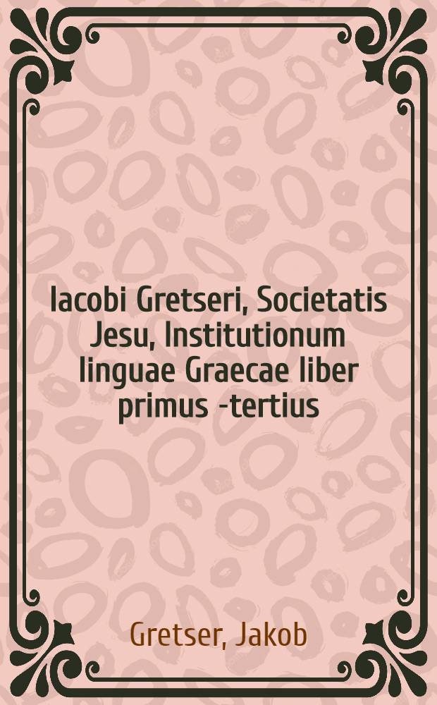 Iacobi Gretseri, Societatis Jesu, Institutionum linguae Graecae liber primus [-tertius]