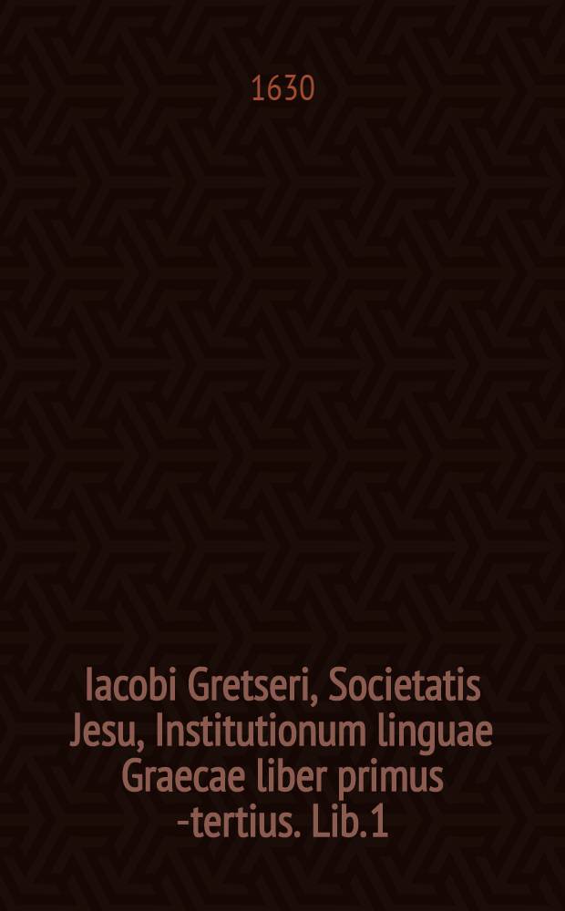 Iacobi Gretseri, Societatis Jesu, Institutionum linguae Graecae liber primus [-tertius]. Lib. 1 : De octo partibus orationis: Pro schola syntaxeos: Cum Indice Graecolatino