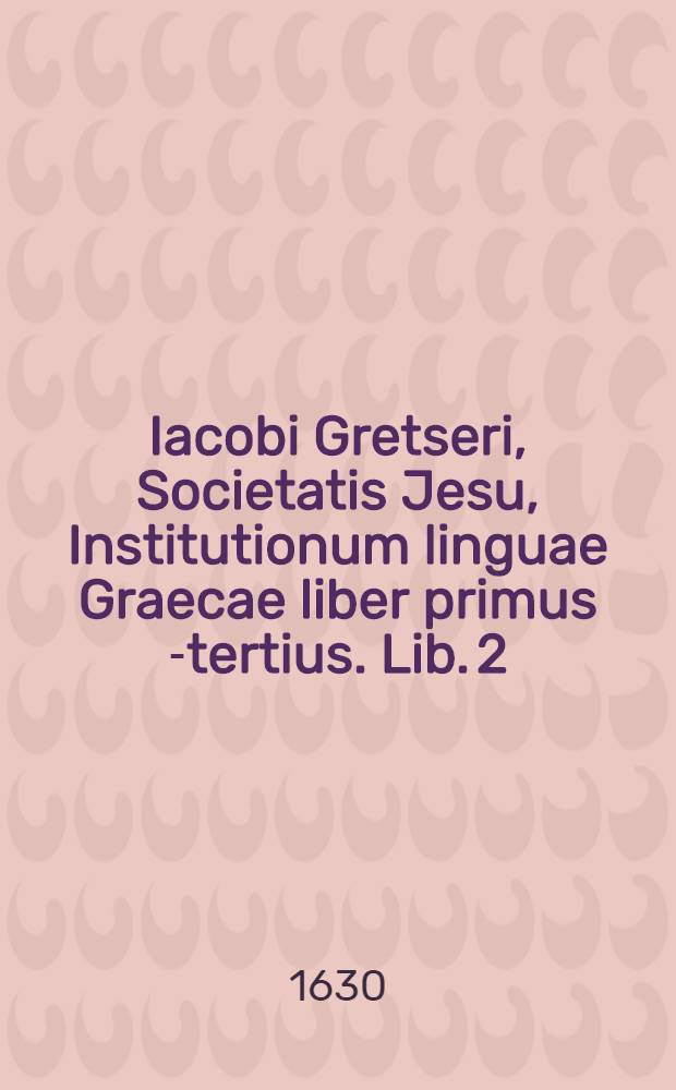 Iacobi Gretseri, Societatis Jesu, Institutionum linguae Graecae liber primus [-tertius]. Lib. 2 : De recta partium orationis constrictione: Pro schola humanitatis