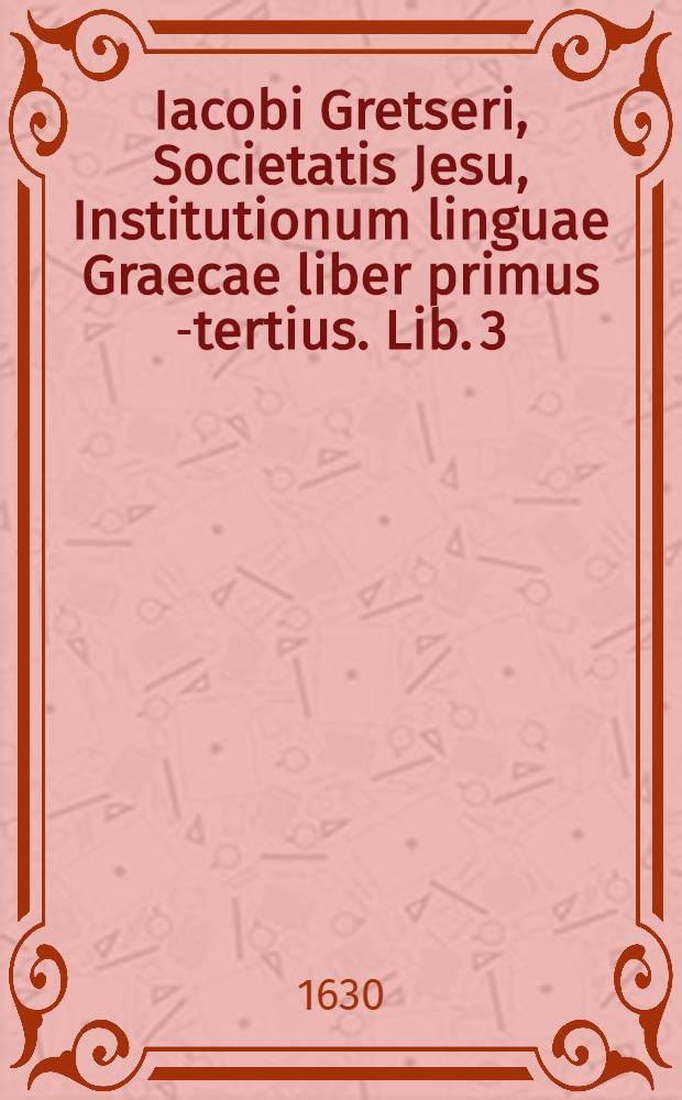 Iacobi Gretseri, Societatis Jesu, Institutionum linguae Graecae liber primus [-tertius]. Lib. 3 : De syllabarum dimensione: Pro schola rhetorices: Accessit Dissertatio, De pronunciatione linguae Graecae