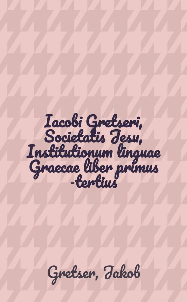 Iacobi Gretseri, Societatis Jesu, Institutionum linguae Graecae liber primus [-tertius]