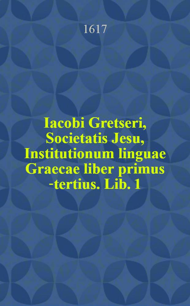 Iacobi Gretseri, Societatis Jesu, Institutionum linguae Graecae liber primus [-tertius]. Lib. 1 : De octo partibus orationis: Pro schola syntaxeos: Cum Indice Graecolatino