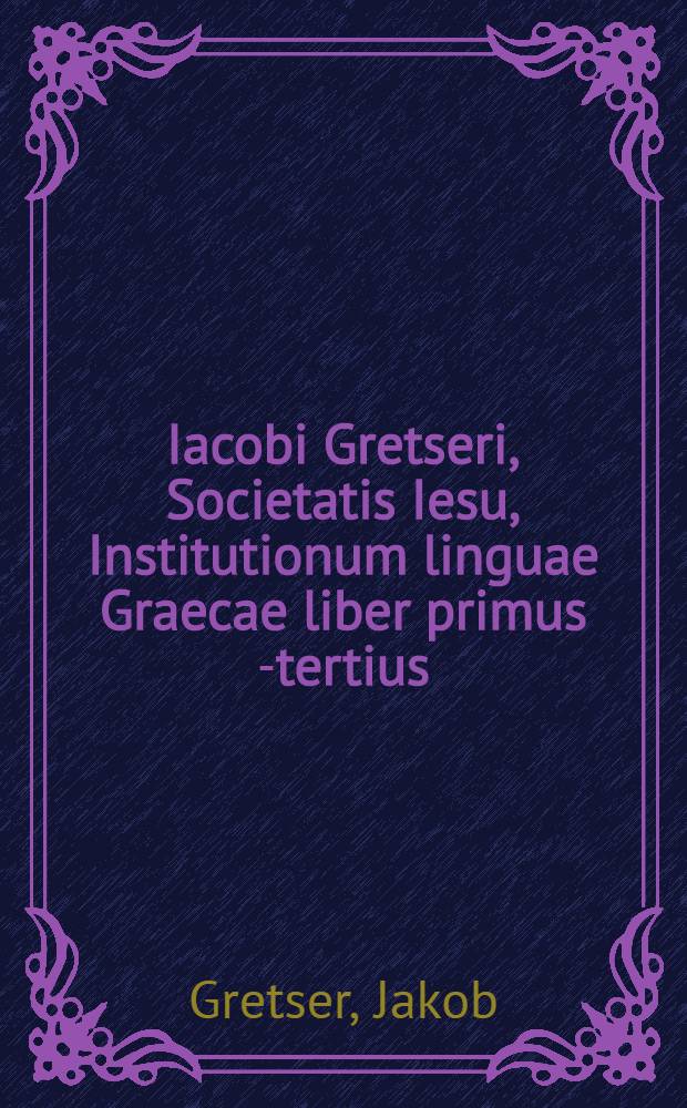 Iacobi Gretseri, Societatis Iesu, Institutionum linguae Graecae liber primus [-tertius]