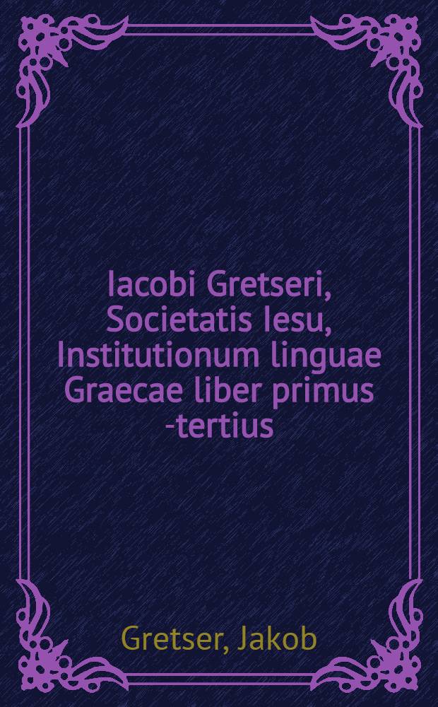 Iacobi Gretseri, Societatis Iesu, Institutionum linguae Graecae liber primus [-tertius]