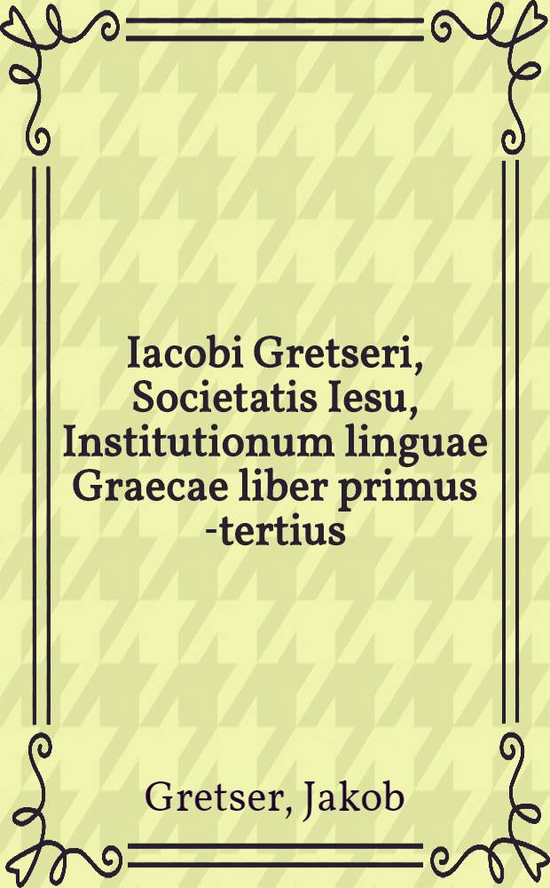 Iacobi Gretseri, Societatis Iesu, Institutionum linguae Graecae liber primus [-tertius]