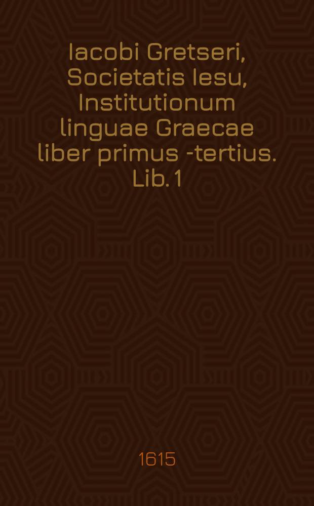Iacobi Gretseri, Societatis Iesu, Institutionum linguae Graecae liber primus [-tertius]. Lib. 1 : De octo partibus orationis: Pro schola syntaxeos: Cum Indice Graecolatino