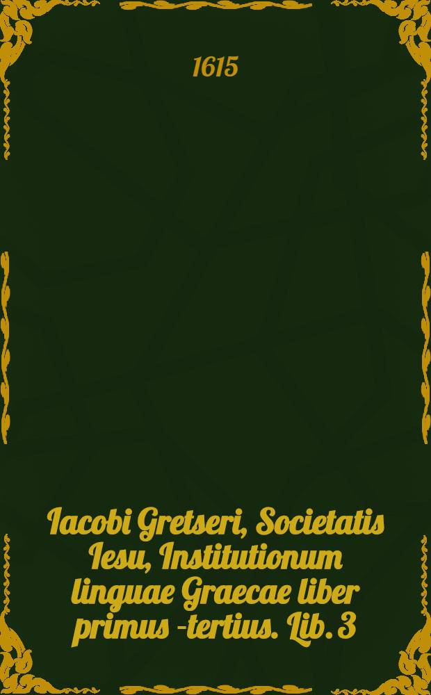 Iacobi Gretseri, Societatis Iesu, Institutionum linguae Graecae liber primus [-tertius]. Lib. 3 : De syllabarum dimensione: Pro schola rhetorices: Accessit Dissertatio, De pronunciatione linguae Graecae