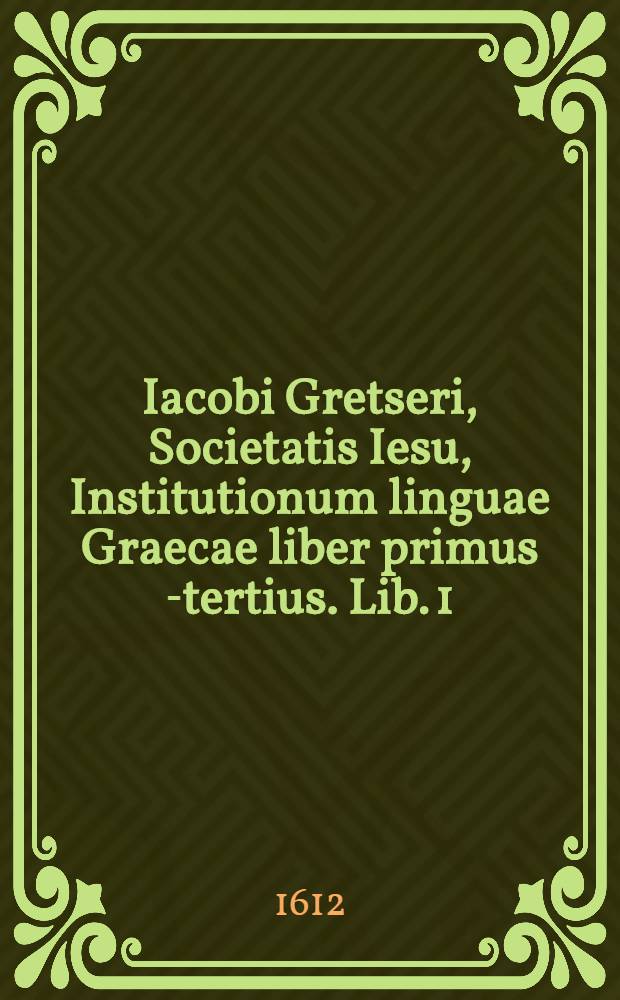 Iacobi Gretseri, Societatis Iesu, Institutionum linguae Graecae liber primus [-tertius]. Lib. 1 : De octo partibus orationis: Pro schola syntaxeos: Cum Indice Graecolatino