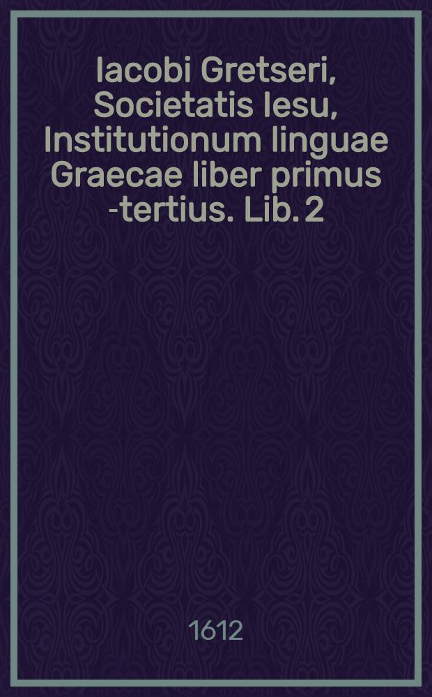 Iacobi Gretseri, Societatis Iesu, Institutionum linguae Graecae liber primus [-tertius]. Lib. 2 : De recta partium orationis constrictione: Pro schola humanitatis