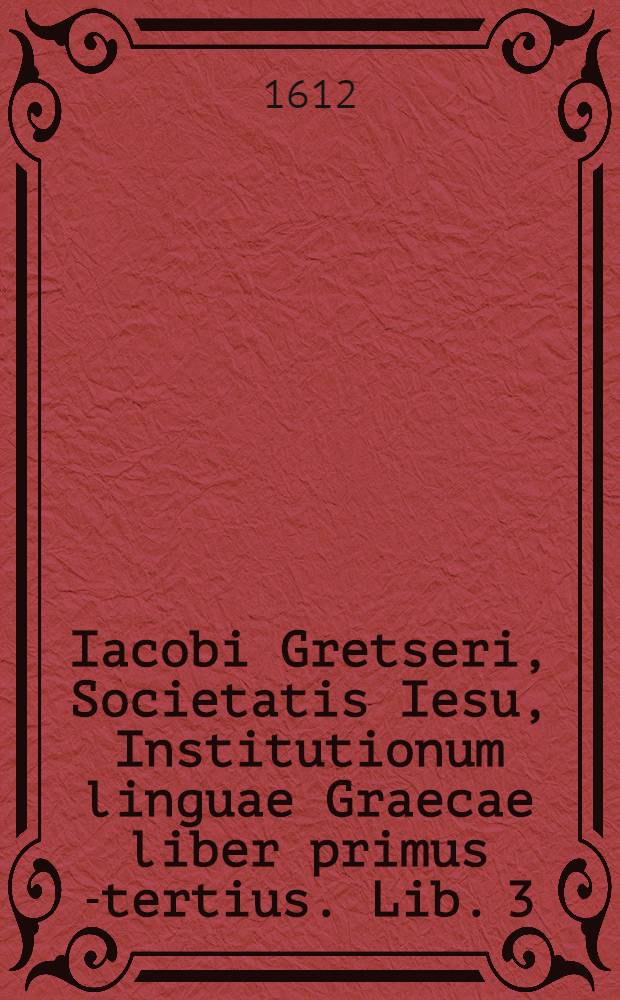 Iacobi Gretseri, Societatis Iesu, Institutionum linguae Graecae liber primus [-tertius]. Lib. 3 : De syllabarum dimensione: Pro schola rhetorices: Accessit Dissertatio, De pronunciatione linguae Graecae