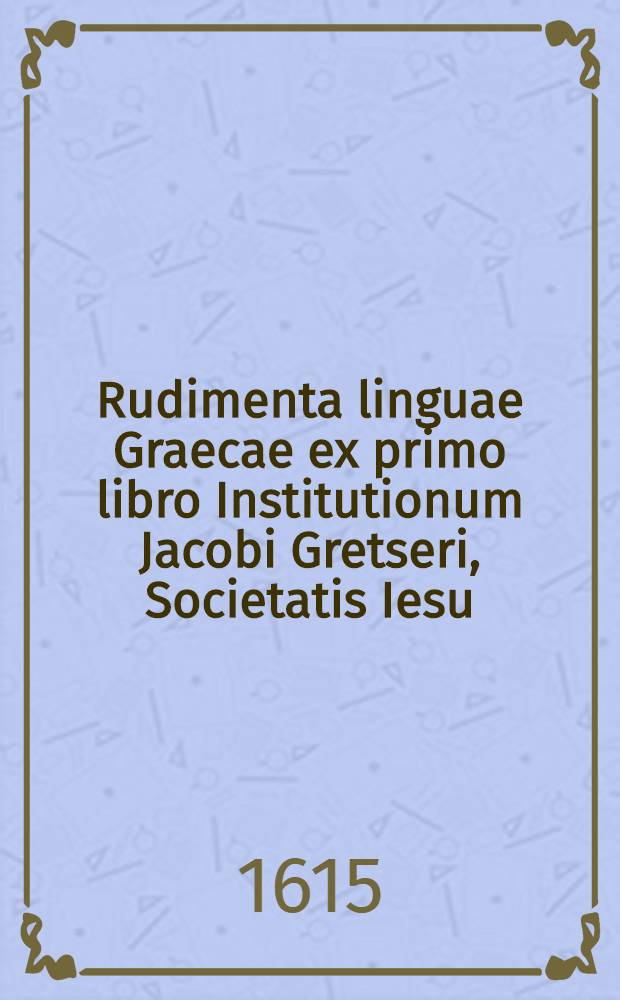 Rudimenta linguae Graecae ex primo libro Institutionum Jacobi Gretseri, Societatis Iesu