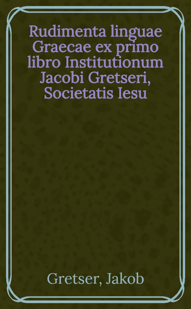 Rudimenta linguae Graecae ex primo libro Institutionum Jacobi Gretseri, Societatis Iesu