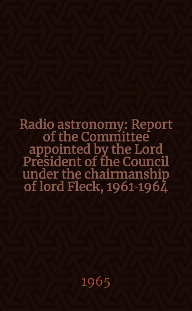Radio astronomy : Report of the Committee appointed by the Lord President of the Council under the chairmanship of lord Fleck, 1961-1964 : 0