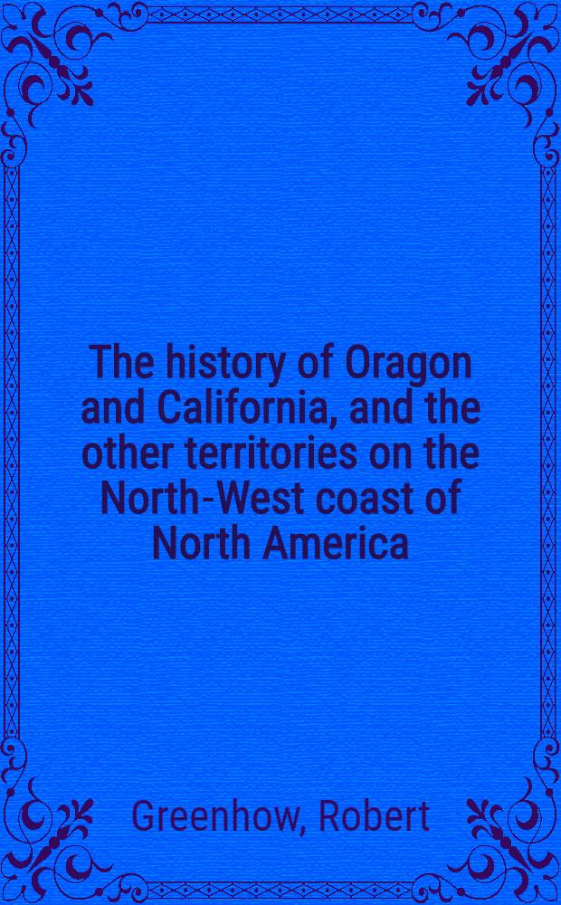 The history of Oragon and California, and the other territories on the North-West coast of North America : Accompanied by a geographical view and map of those countries, and a number of documents as proofs and illustrations of the history