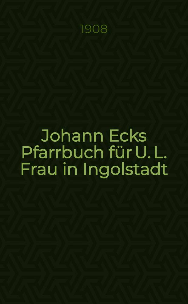 Johann Ecks Pfarrbuch f&uuml;r U. L. Frau in Ingolstadt : Ein Beitrag zur Kenntnis der pfarrkirchlichen Verh&auml;ltnisse im sechzehnten Jahrhundert