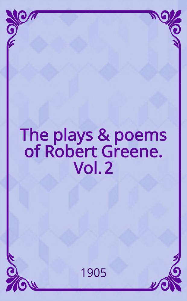 The plays & poems of Robert Greene. Vol. 2 : Frier Bacon and Frier Bongay ; James the Fourth ; The pinner of Wakefield ; A maidens dreame ; Poems from the novels ; Notes to plays and poems
