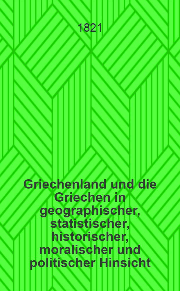 Griechenland und die Griechen in geographischer, statistischer, historischer, moralischer und politischer Hinsicht : Nebst einer Schilderung der Türken, Albanesen oder Arnauten und anderer Völkerschaften ..