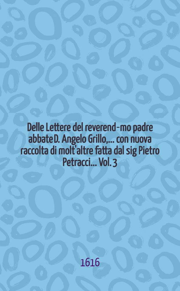 Delle Lettere del reverend-mo padre abbate D. Angelo Grillo, ... con nuova raccolta di molt'altre fatta dal sig Pietro Petracci ... Vol. 3