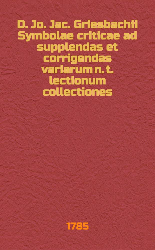 D. Jo. Jac. Griesbachii Symbolae criticae ad supplendas et corrigendas variarum n. t. lectionum collectiones : Accedit multorum n. t. codicum graecorum descriptio et examen. Tomus prior