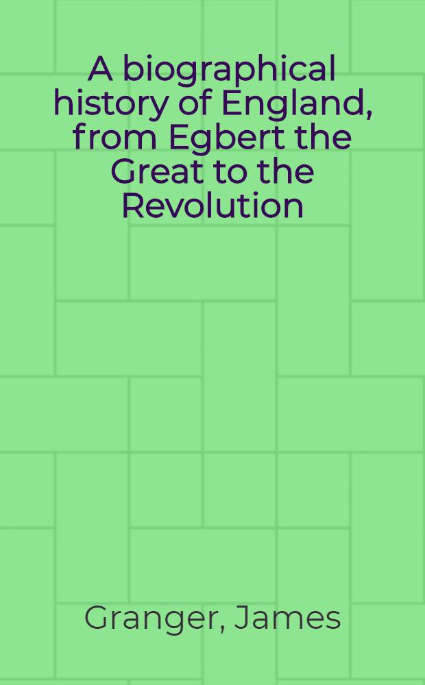 A biographical history of England, from Egbert the Great to the Revolution: consisting of characters disposed in different classes, and adapted to a methodical catalogue of engraved British heads : Intended as an essay towards reducing our biography to system, and a help to the knowledge of portraits : Interspersed with variety of anecdotes, and memoirs of a great number of persons ..