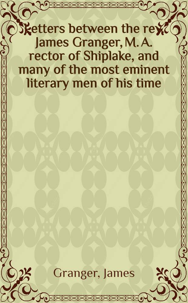 Letters between the rev. James Granger, M. A. rector of Shiplake, and many of the most eminent literary men of his time: composing a copious history and illustration of his Biographical history of England : With miscellanies, and notes of tours in France, Holland, and Spain, by the same gentleman