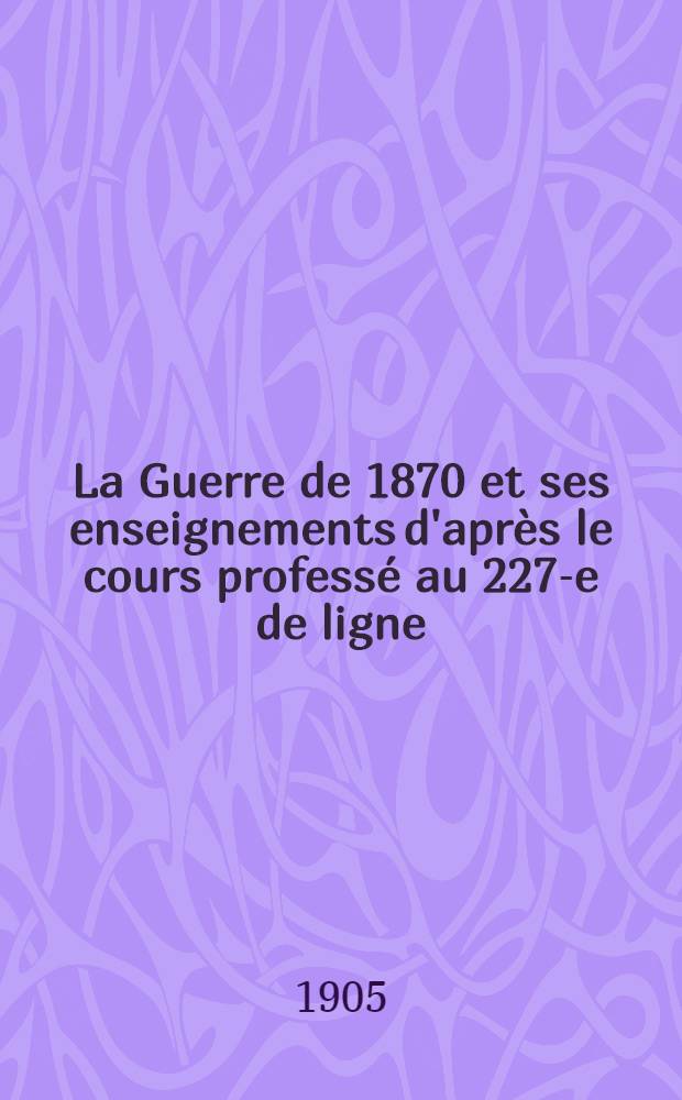 La Guerre de 1870 et ses enseignements d'apr&egrave;s le cours profess&eacute; au 227-e de ligne : Les causes de nos revers
