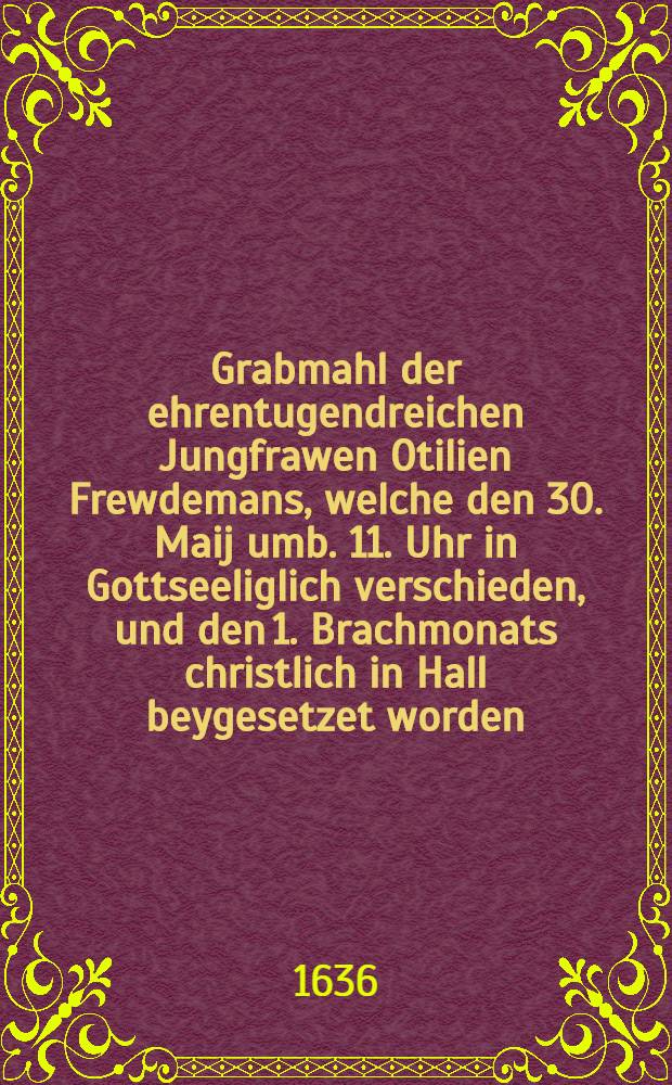 Grabmahl der ehrentugendreichen Jungfrawen Otilien Frewdemans, welche den 30. Maij umb. 11. Uhr in Gottseeliglich verschieden, und den 1. Brachmonats christlich in Hall beygesetzet worden, 1636