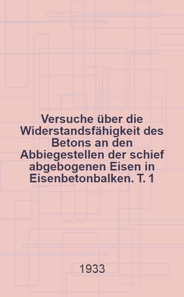 Versuche über die Widerstandsfähigkeit des Betons an den Abbiegestellen der schief abgebogenen Eisen in Eisenbetonbalken. [T. 1] : ... in den Jahren 1930 bis 1932