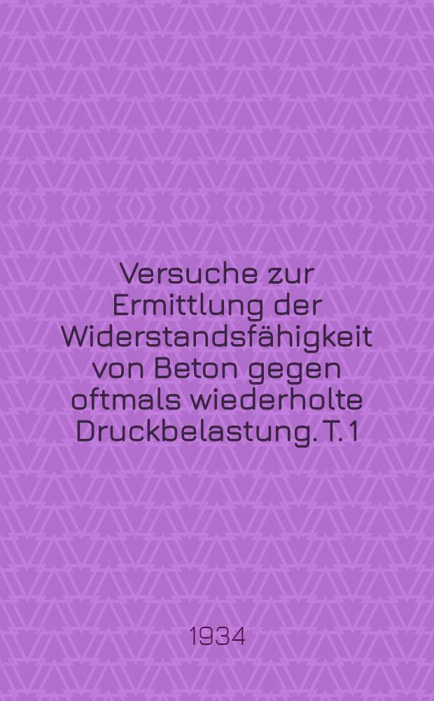 Versuche zur Ermittlung der Widerstandsfähigkeit von Beton gegen oftmals wiederholte Druckbelastung. [T. 1] : ... in den Jahren 1931 bis 1933