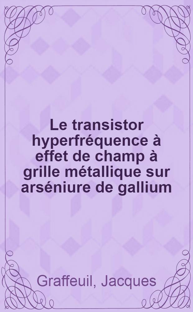 Le transistor hyperfréquence à effet de champ à grille métallique sur arséniure de gallium; Propriétés statiques et dynamiques petits signaux: Analyse des phénomènes de bruit de fond: Thèse / Par Jacques Graffeuil