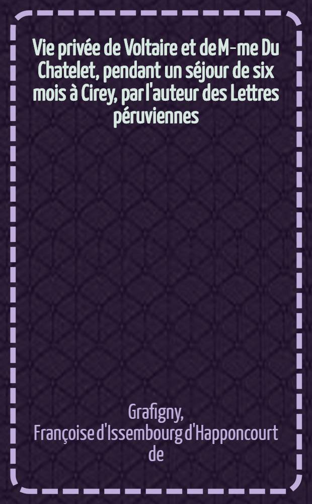 Vie privée de Voltaire et de M-me Du Chatelet, pendant un séjour de six mois à Cirey, par l'auteur des Lettres péruviennes : suivie de cinquante lettres inédites, en vers et en prose, de Voltaire