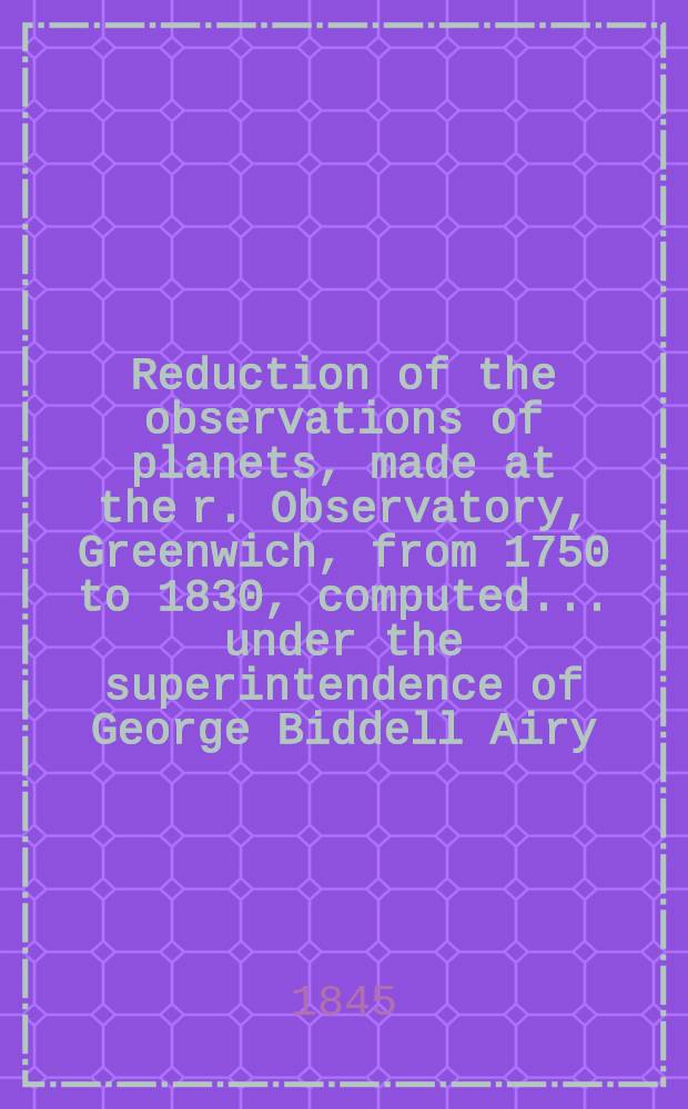 Reduction of the observations of planets, made at the r. Observatory, Greenwich, from 1750 to 1830, computed ... under the superintendence of George Biddell Airy ...
