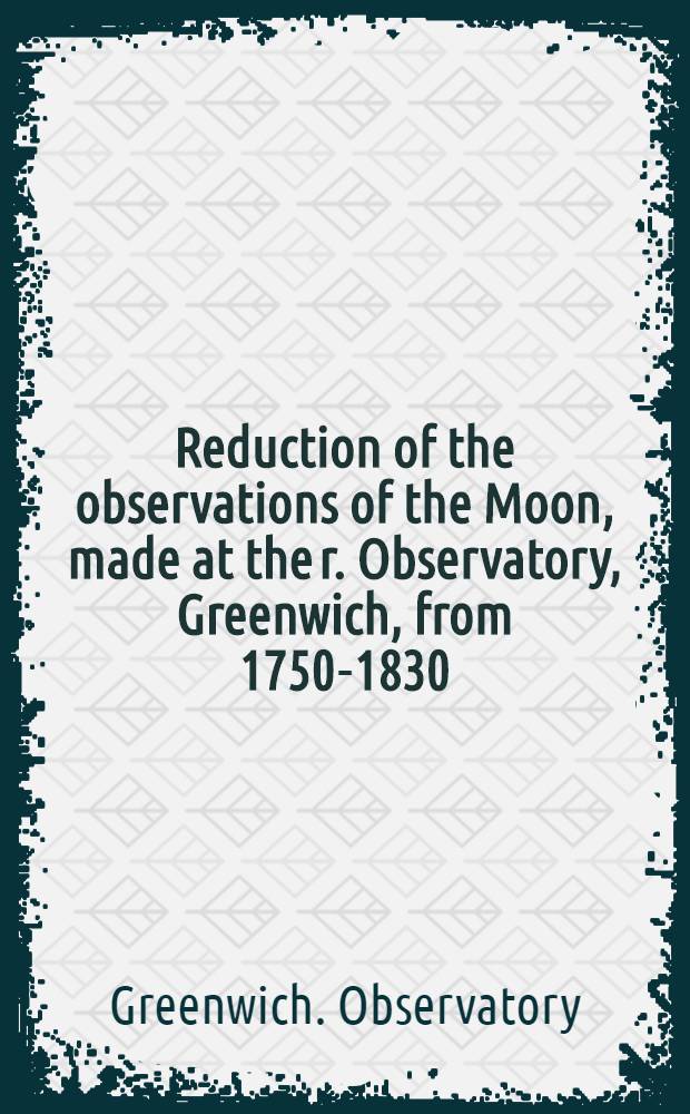 Reduction of the observations of the Moon, made at the r. Observatory, Greenwich, from 1750-1830: computed ... under the superintendence of George Biddell Airy ...