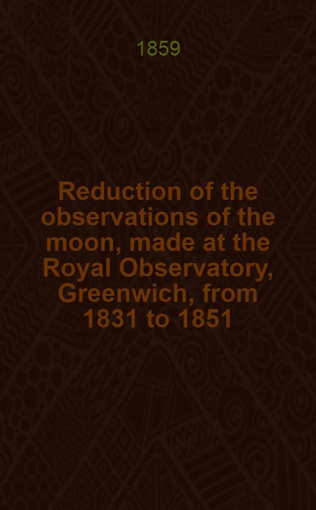Reduction of the observations of the moon, made at the Royal Observatory, Greenwich, from 1831 to 1851: computed under the superintendence of George Biddell Airy ...