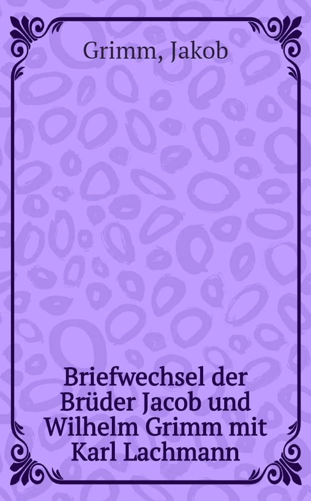 Briefwechsel der Brüder Jacob und Wilhelm Grimm mit Karl Lachmann : Im Auftrage und mit Unterstützung der Preussischen Akademie der Wissenschaften : I-