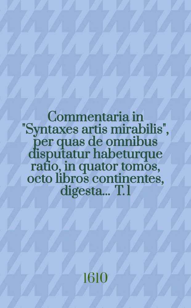 Commentaria in "Syntaxes artis mirabilis", per quas de omnibus disputatur habeturque ratio, in quator tomos, octo libros continentes, digesta ... T. 1