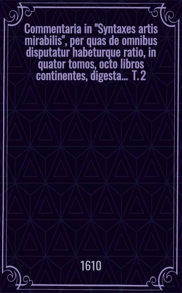 Commentaria in "Syntaxes artis mirabilis", per quas de omnibus disputatur habeturque ratio, in quator tomos, octo libros continentes, digesta ... T. 2