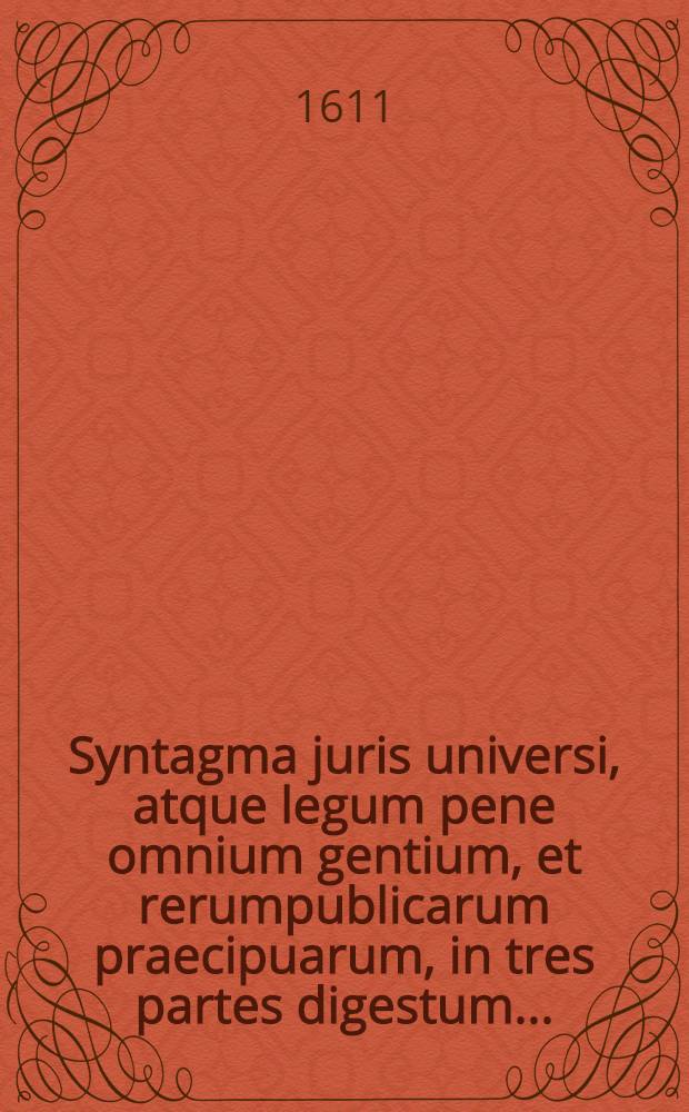 Syntagma juris universi, atque legum pene omnium gentium, et rerumpublicarum praecipuarum, in tres partes digestum ...