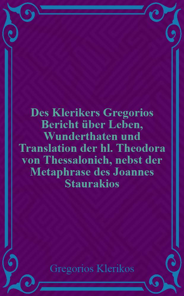 Des Klerikers Gregorios Bericht über Leben, Wunderthaten und Translation der hl. Theodora von Thessalonich, nebst der Metaphrase des Joannes Staurakios : (Der Akademie vorgelegt am 22. September 1901)
