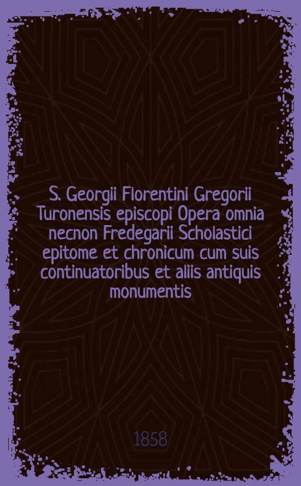 S. Georgii Florentini Gregorii Turonensis episcopi Opera omnia necnon Fredegarii Scholastici epitome et chronicum cum suis continuatoribus et aliis antiquis monumentis ... opera et studio ... Theodorici Ruinart ...