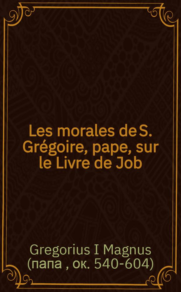 Les morales de S. Gr&eacute;goire, pape, sur le Livre de Job : Divis&eacute;es en 35 livres, compris en 6 parties : Trad. en fran&ccedil;ois