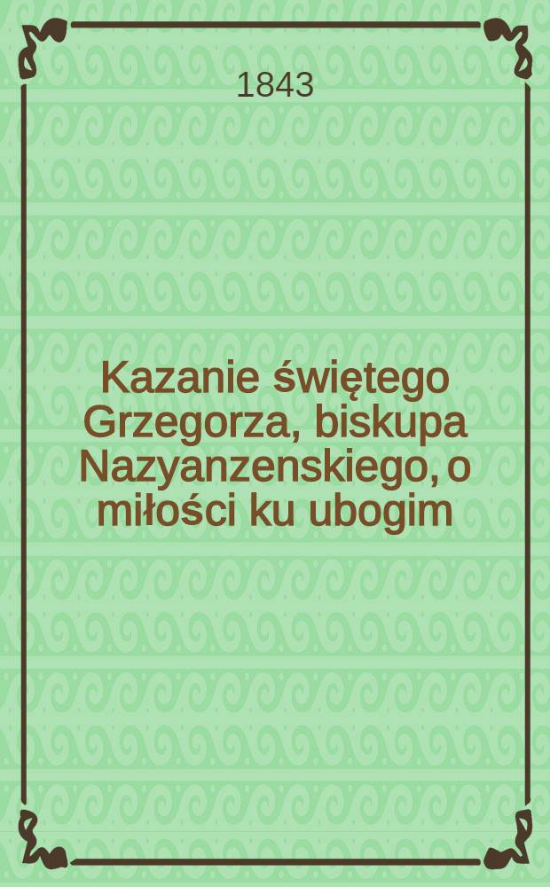 Kazanie świętego Grzegorza, biskupa Nazyanzenskiego, o miłości ku ubogim : Z grec. jęz. po pol. wyłożone, obok z grec. textem i staro-ruskim przekł. ... i stosownemi objasnieniami